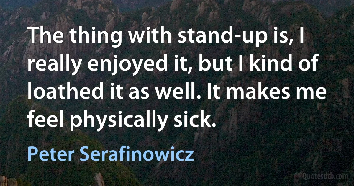 The thing with stand-up is, I really enjoyed it, but I kind of loathed it as well. It makes me feel physically sick. (Peter Serafinowicz)