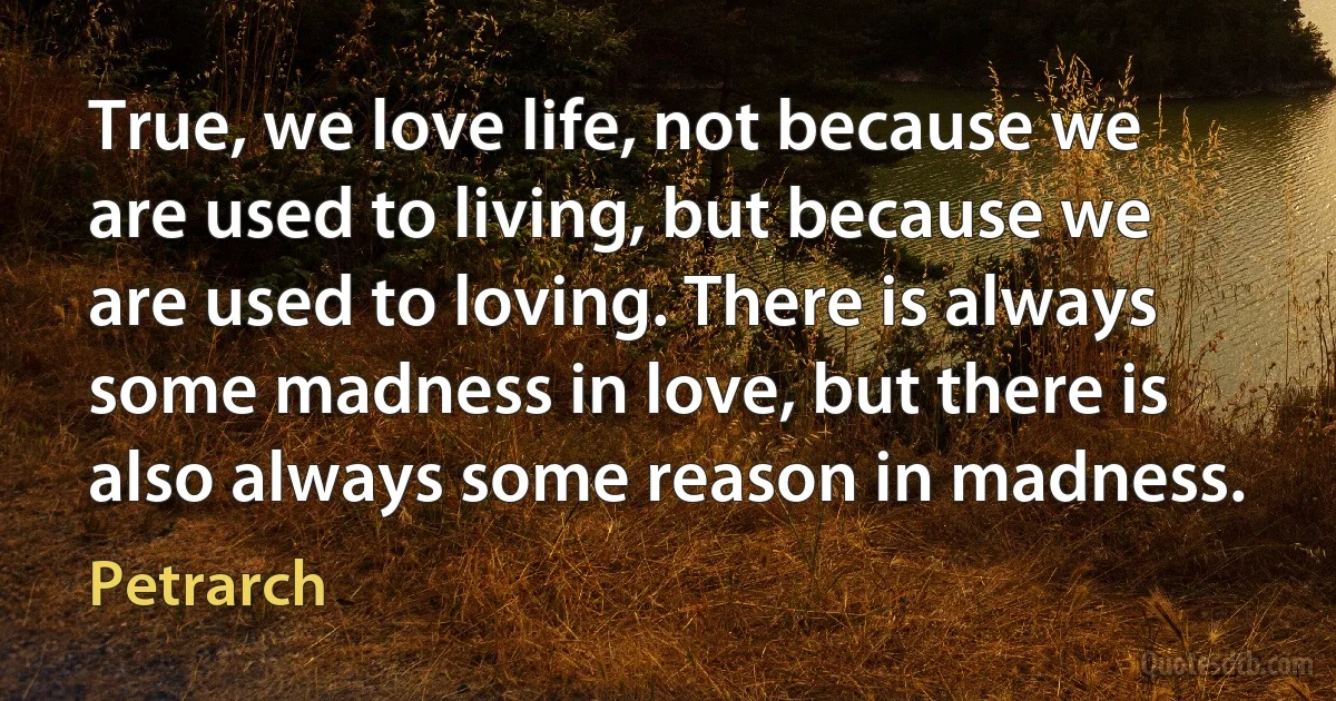 True, we love life, not because we are used to living, but because we are used to loving. There is always some madness in love, but there is also always some reason in madness. (Petrarch)