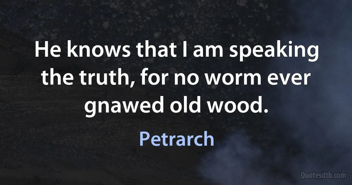 He knows that I am speaking the truth, for no worm ever gnawed old wood. (Petrarch)