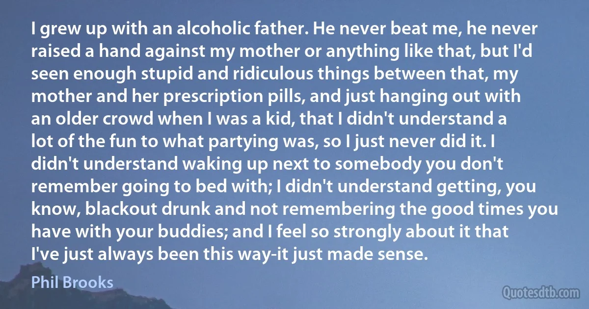 I grew up with an alcoholic father. He never beat me, he never raised a hand against my mother or anything like that, but I'd seen enough stupid and ridiculous things between that, my mother and her prescription pills, and just hanging out with an older crowd when I was a kid, that I didn't understand a lot of the fun to what partying was, so I just never did it. I didn't understand waking up next to somebody you don't remember going to bed with; I didn't understand getting, you know, blackout drunk and not remembering the good times you have with your buddies; and I feel so strongly about it that I've just always been this way-it just made sense. (Phil Brooks)