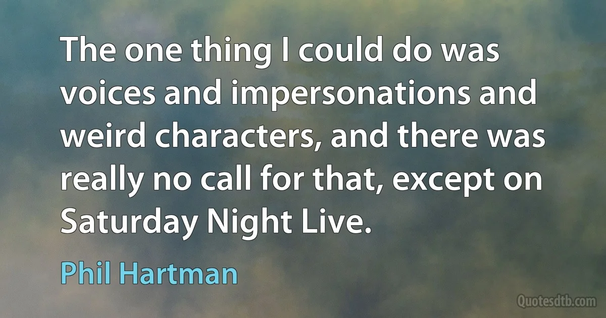 The one thing I could do was voices and impersonations and weird characters, and there was really no call for that, except on Saturday Night Live. (Phil Hartman)