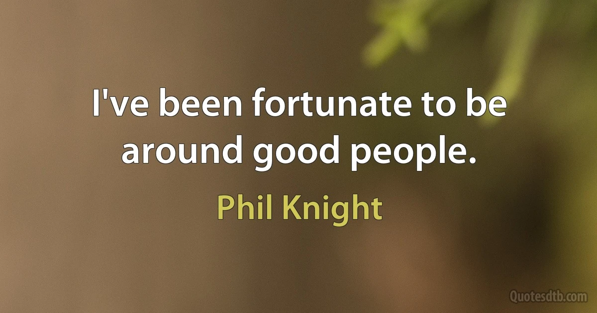 I've been fortunate to be around good people. (Phil Knight)