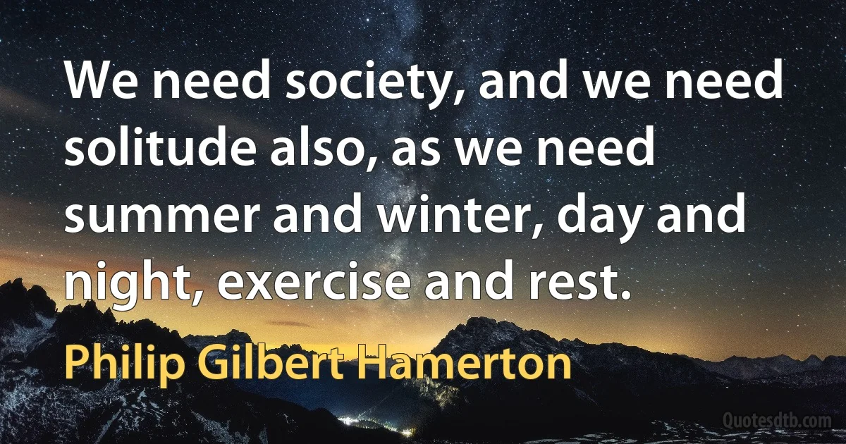 We need society, and we need solitude also, as we need summer and winter, day and night, exercise and rest. (Philip Gilbert Hamerton)