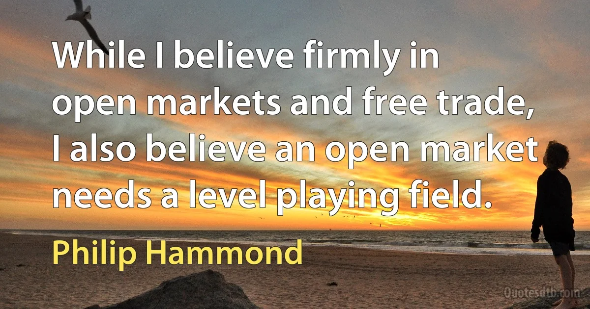 While I believe firmly in open markets and free trade, I also believe an open market needs a level playing field. (Philip Hammond)