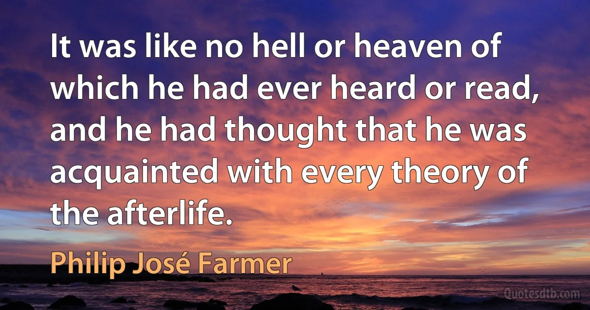 It was like no hell or heaven of which he had ever heard or read, and he had thought that he was acquainted with every theory of the afterlife. (Philip José Farmer)