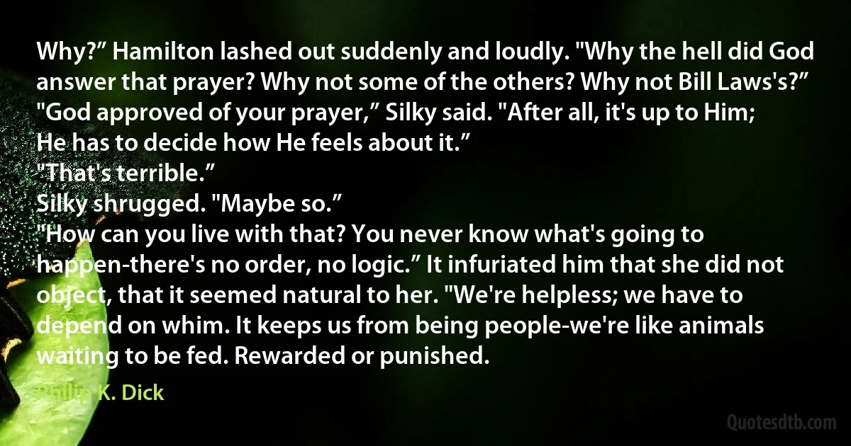 Why?” Hamilton lashed out suddenly and loudly. "Why the hell did God answer that prayer? Why not some of the others? Why not Bill Laws's?”
"God approved of your prayer,” Silky said. "After all, it's up to Him; He has to decide how He feels about it.”
"That's terrible.”
Silky shrugged. "Maybe so.”
"How can you live with that? You never know what's going to happen-there's no order, no logic.” It infuriated him that she did not object, that it seemed natural to her. "We're helpless; we have to depend on whim. It keeps us from being people-we're like animals waiting to be fed. Rewarded or punished. (Philip K. Dick)