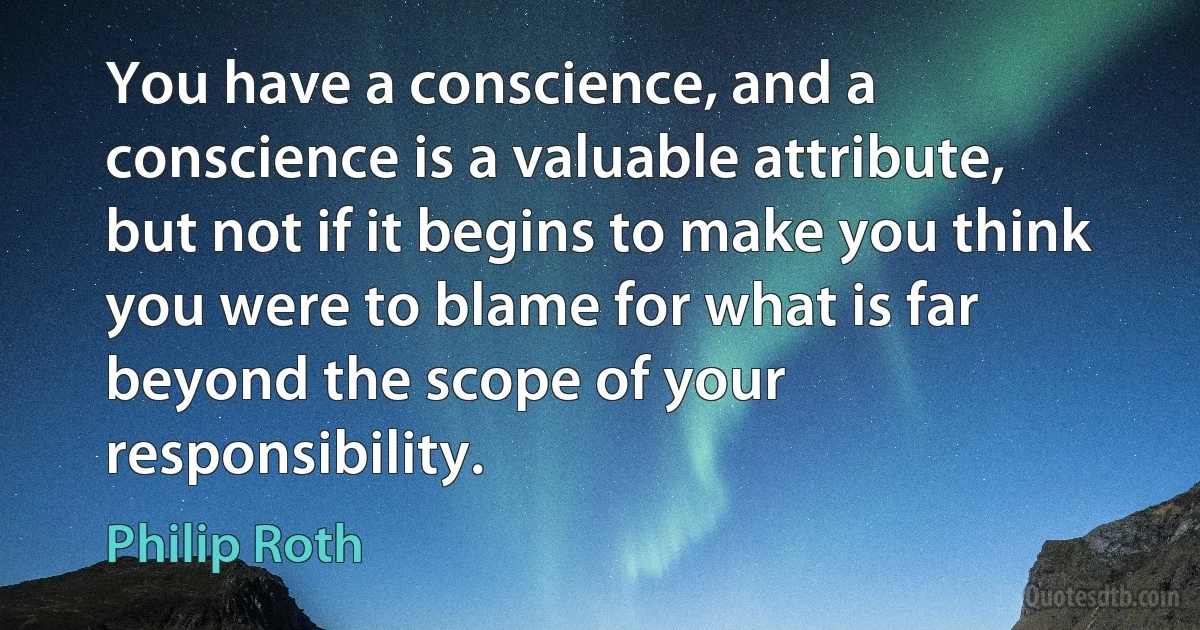 You have a conscience, and a conscience is a valuable attribute, but not if it begins to make you think you were to blame for what is far beyond the scope of your responsibility. (Philip Roth)