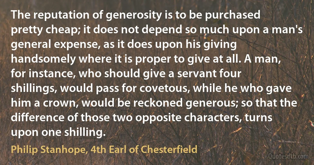 The reputation of generosity is to be purchased pretty cheap; it does not depend so much upon a man's general expense, as it does upon his giving handsomely where it is proper to give at all. A man, for instance, who should give a servant four shillings, would pass for covetous, while he who gave him a crown, would be reckoned generous; so that the difference of those two opposite characters, turns upon one shilling. (Philip Stanhope, 4th Earl of Chesterfield)