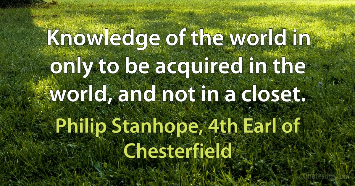 Knowledge of the world in only to be acquired in the world, and not in a closet. (Philip Stanhope, 4th Earl of Chesterfield)