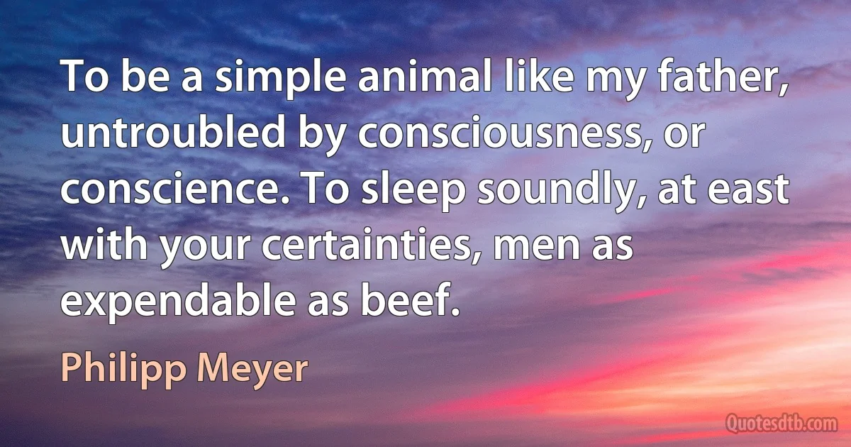 To be a simple animal like my father, untroubled by consciousness, or conscience. To sleep soundly, at east with your certainties, men as expendable as beef. (Philipp Meyer)