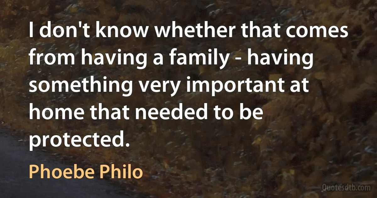 I don't know whether that comes from having a family - having something very important at home that needed to be protected. (Phoebe Philo)