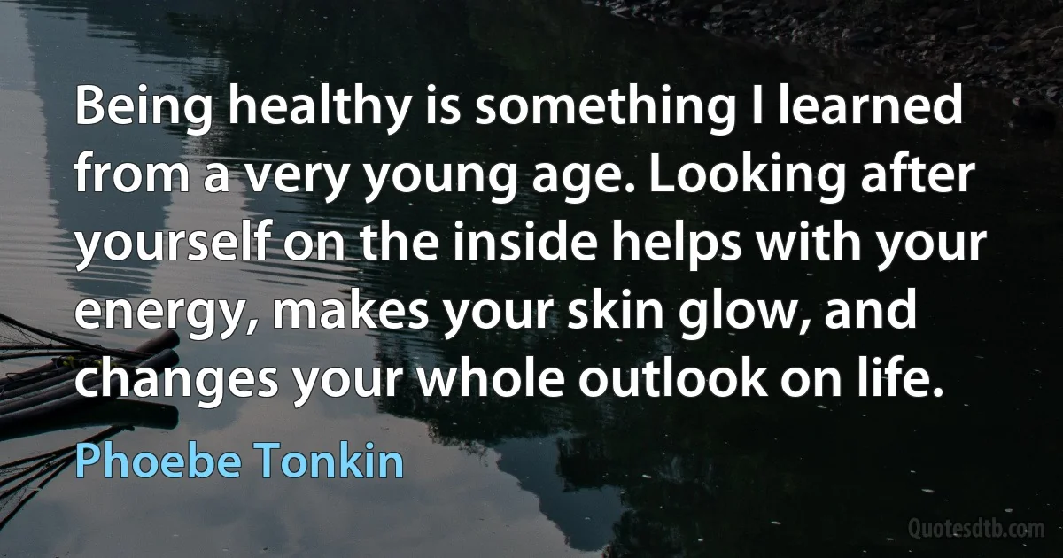 Being healthy is something I learned from a very young age. Looking after yourself on the inside helps with your energy, makes your skin glow, and changes your whole outlook on life. (Phoebe Tonkin)