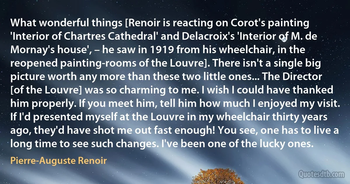 What wonderful things [Renoir is reacting on Corot's painting 'Interior of Chartres Cathedral' and Delacroix's 'Interior of M. de Mornay's house', – he saw in 1919 from his wheelchair, in the reopened painting-rooms of the Louvre]. There isn't a single big picture worth any more than these two little ones... The Director [of the Louvre] was so charming to me. I wish I could have thanked him properly. If you meet him, tell him how much I enjoyed my visit. If I'd presented myself at the Louvre in my wheelchair thirty years ago, they'd have shot me out fast enough! You see, one has to live a long time to see such changes. I've been one of the lucky ones. (Pierre-Auguste Renoir)