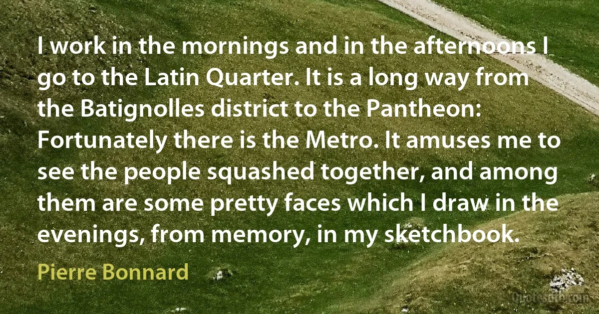 I work in the mornings and in the afternoons I go to the Latin Quarter. It is a long way from the Batignolles district to the Pantheon: Fortunately there is the Metro. It amuses me to see the people squashed together, and among them are some pretty faces which I draw in the evenings, from memory, in my sketchbook. (Pierre Bonnard)