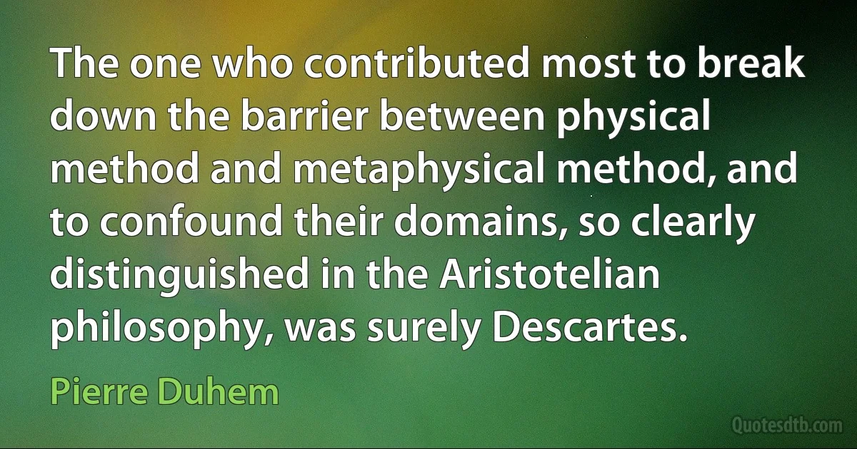 The one who contributed most to break down the barrier between physical method and metaphysical method, and to confound their domains, so clearly distinguished in the Aristotelian philosophy, was surely Descartes. (Pierre Duhem)