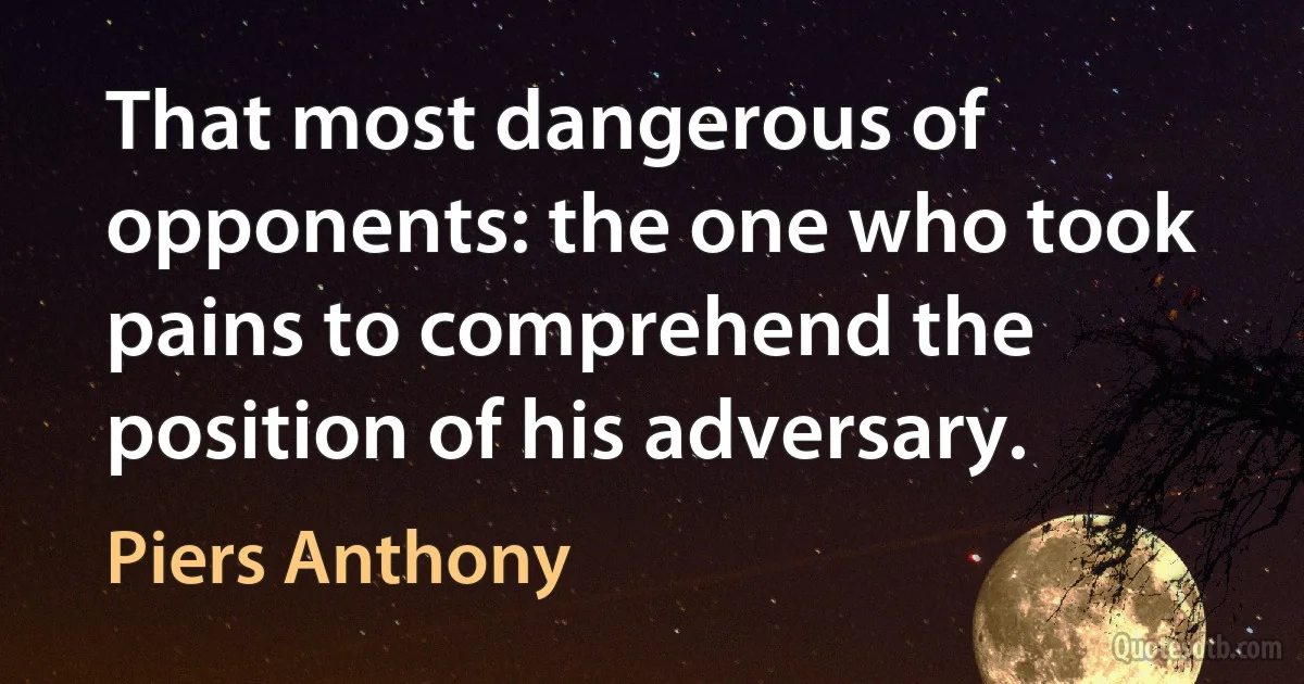 That most dangerous of opponents: the one who took pains to comprehend the position of his adversary. (Piers Anthony)