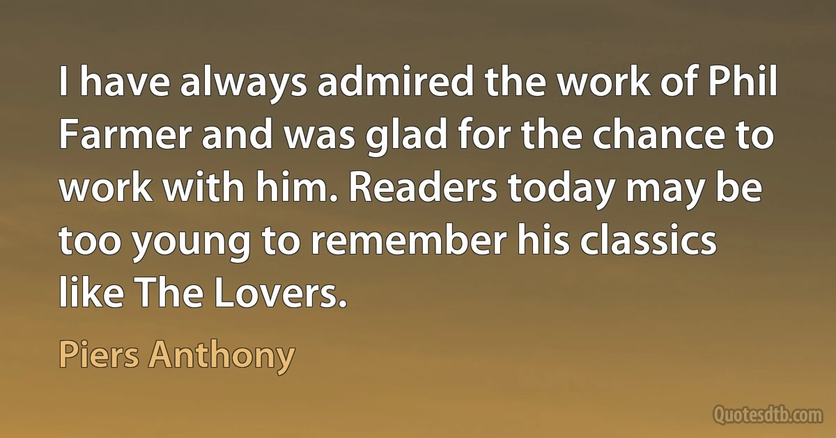 I have always admired the work of Phil Farmer and was glad for the chance to work with him. Readers today may be too young to remember his classics like The Lovers. (Piers Anthony)