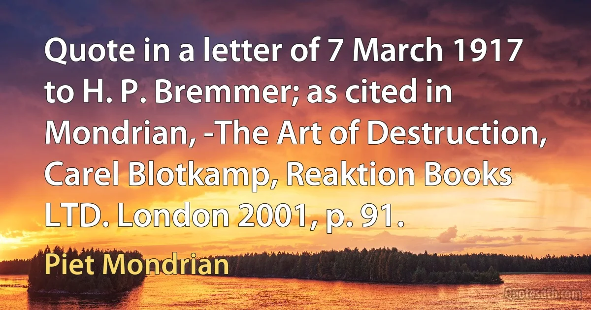 Quote in a letter of 7 March 1917 to H. P. Bremmer; as cited in Mondrian, -The Art of Destruction, Carel Blotkamp, Reaktion Books LTD. London 2001, p. 91. (Piet Mondrian)