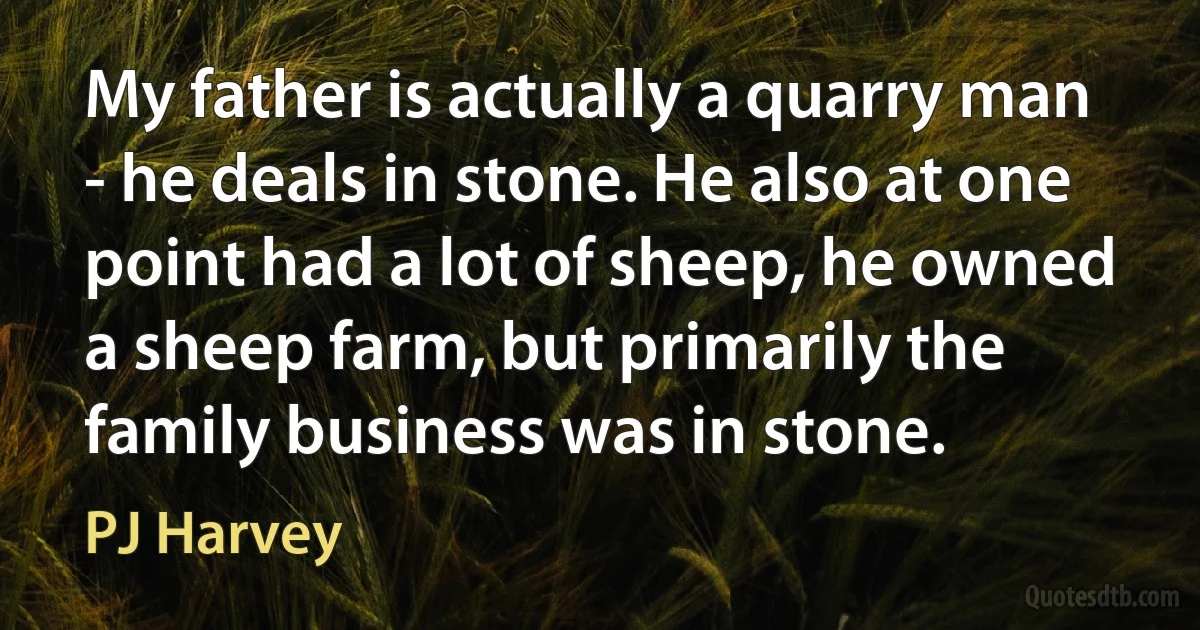 My father is actually a quarry man - he deals in stone. He also at one point had a lot of sheep, he owned a sheep farm, but primarily the family business was in stone. (PJ Harvey)