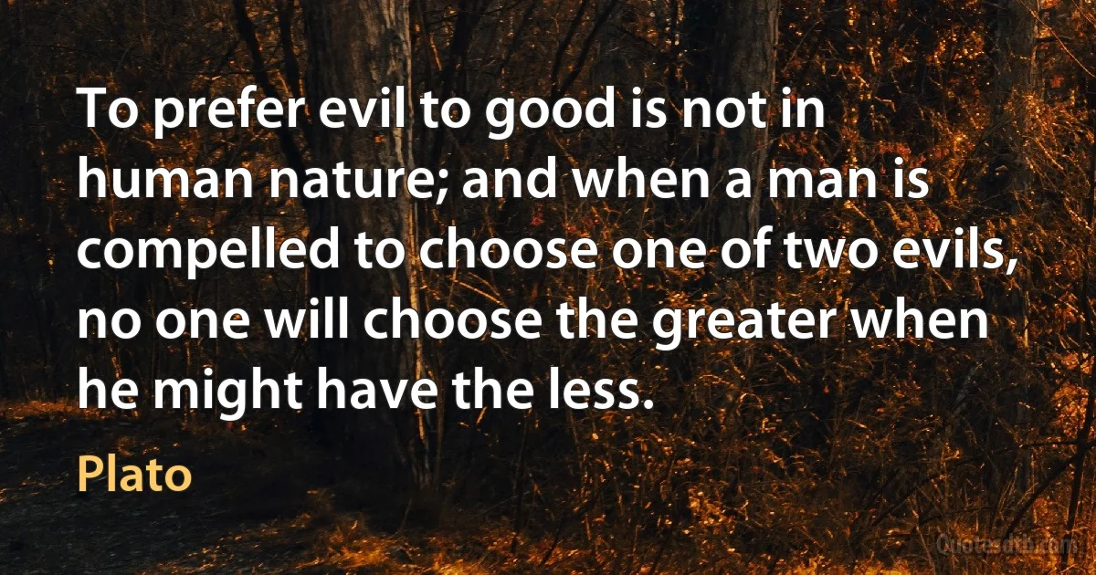 To prefer evil to good is not in human nature; and when a man is compelled to choose one of two evils, no one will choose the greater when he might have the less. (Plato)