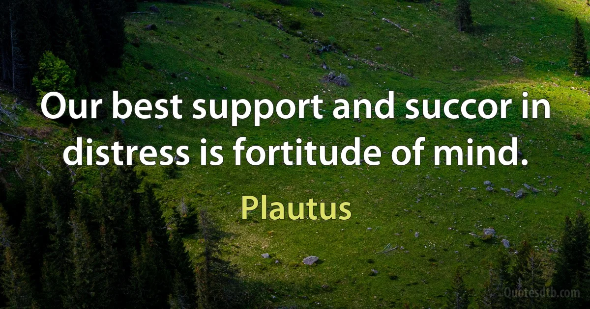 Our best support and succor in distress is fortitude of mind. (Plautus)