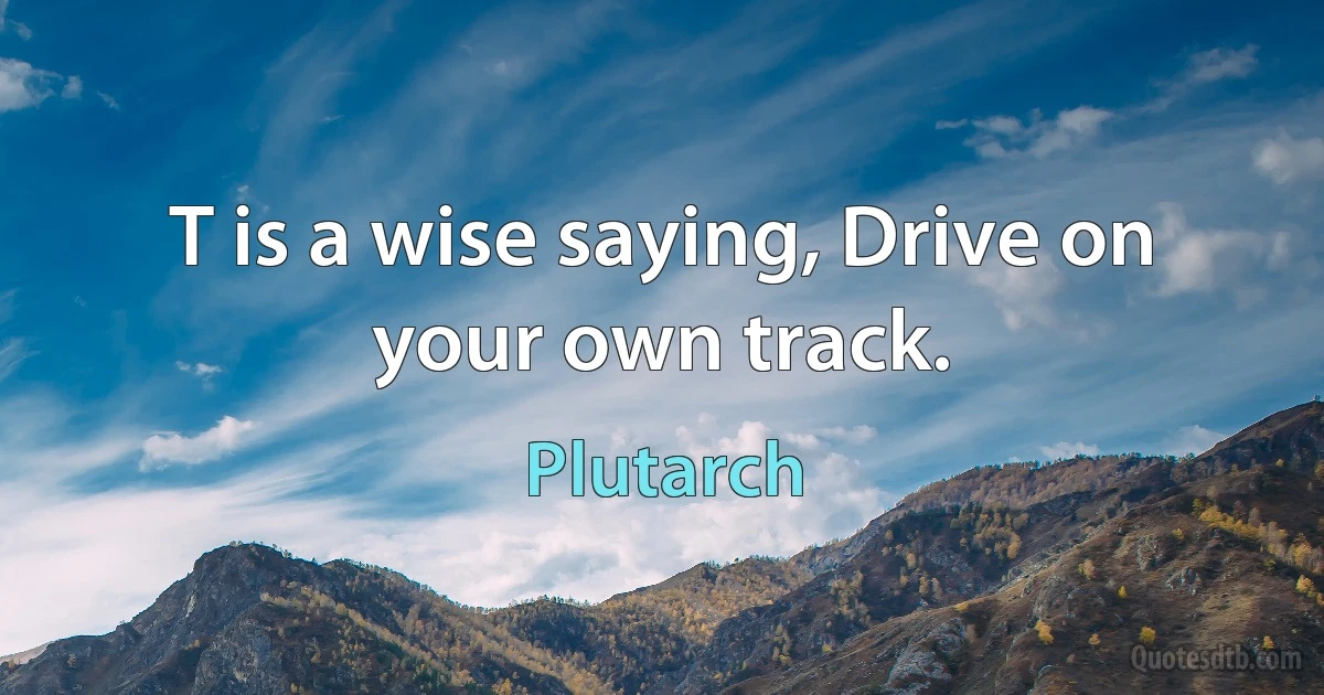 T is a wise saying, Drive on your own track. (Plutarch)