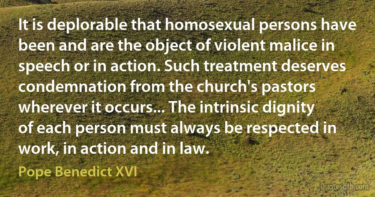 It is deplorable that homosexual persons have been and are the object of violent malice in speech or in action. Such treatment deserves condemnation from the church's pastors wherever it occurs... The intrinsic dignity of each person must always be respected in work, in action and in law. (Pope Benedict XVI)