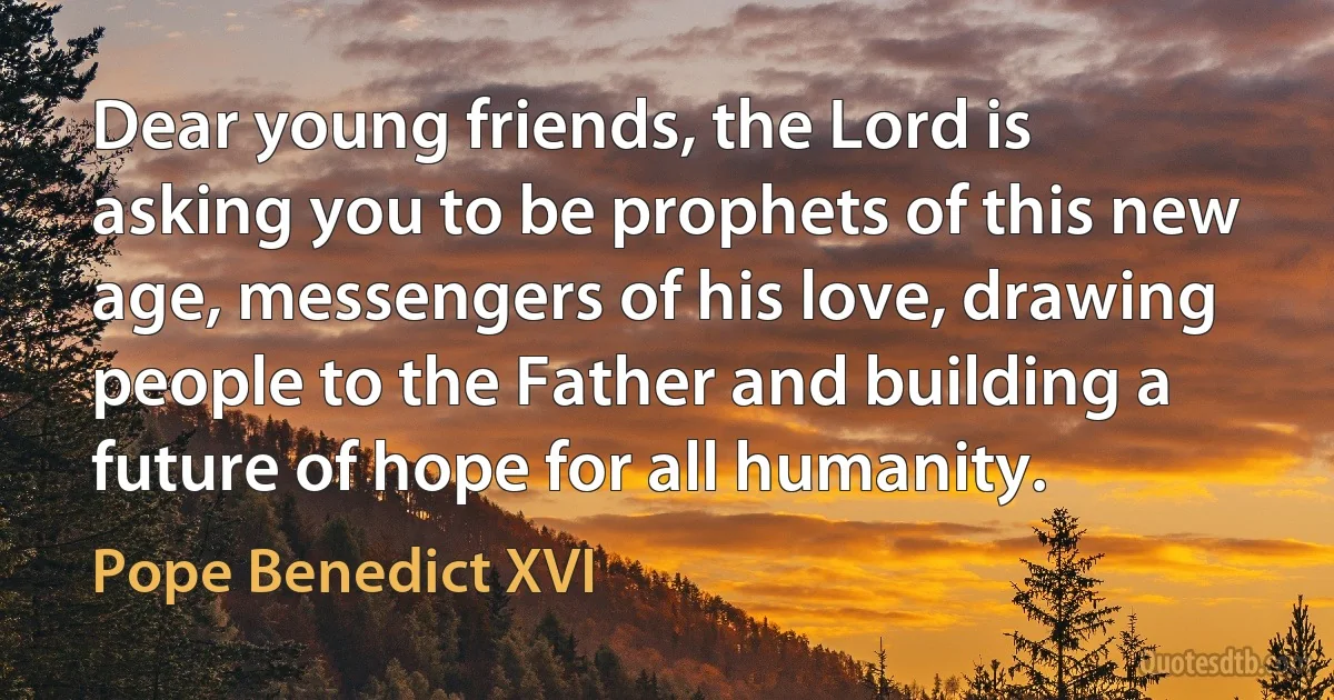 Dear young friends, the Lord is asking you to be prophets of this new age, messengers of his love, drawing people to the Father and building a future of hope for all humanity. (Pope Benedict XVI)