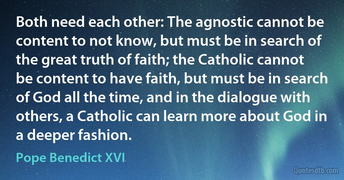 Both need each other: The agnostic cannot be content to not know, but must be in search of the great truth of faith; the Catholic cannot be content to have faith, but must be in search of God all the time, and in the dialogue with others, a Catholic can learn more about God in a deeper fashion. (Pope Benedict XVI)