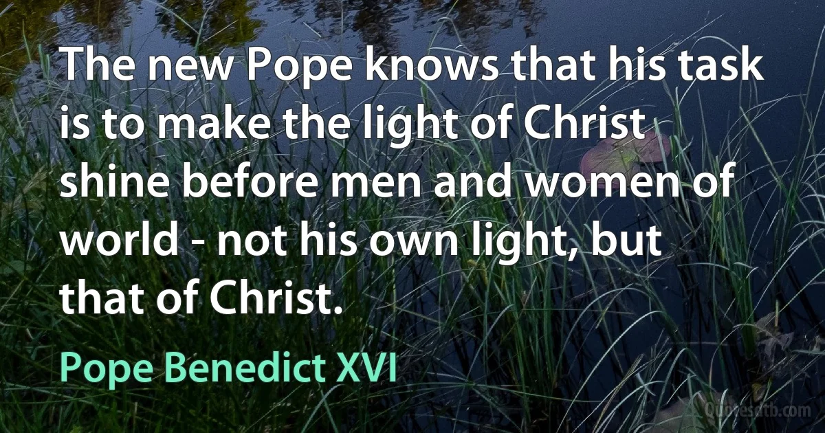 The new Pope knows that his task is to make the light of Christ shine before men and women of world - not his own light, but that of Christ. (Pope Benedict XVI)