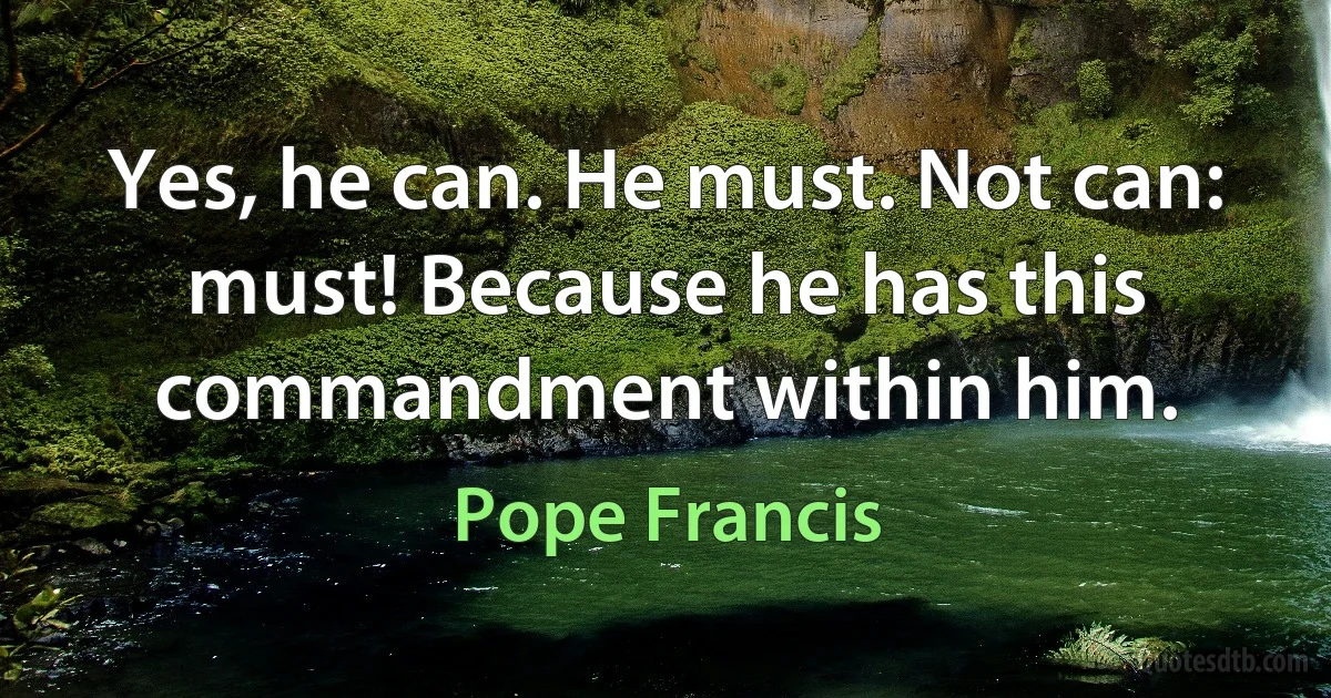 Yes, he can. He must. Not can: must! Because he has this commandment within him. (Pope Francis)