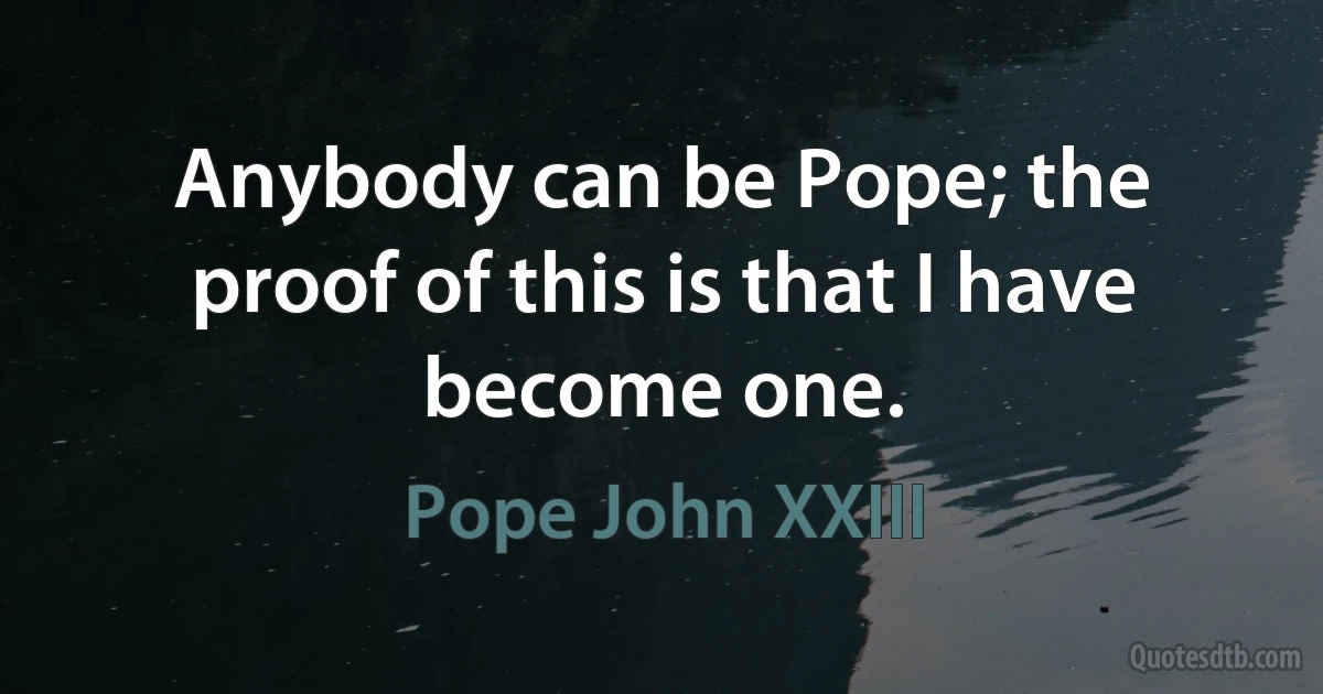 Anybody can be Pope; the proof of this is that I have become one. (Pope John XXIII)