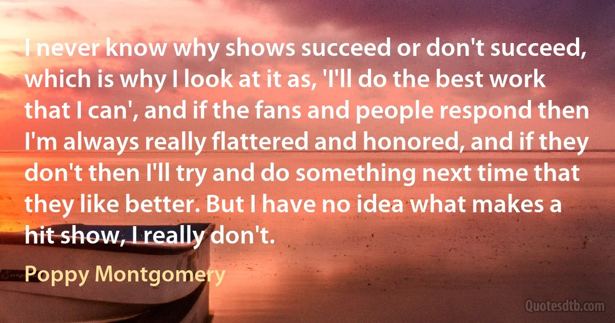 I never know why shows succeed or don't succeed, which is why I look at it as, 'I'll do the best work that I can', and if the fans and people respond then I'm always really flattered and honored, and if they don't then I'll try and do something next time that they like better. But I have no idea what makes a hit show, I really don't. (Poppy Montgomery)