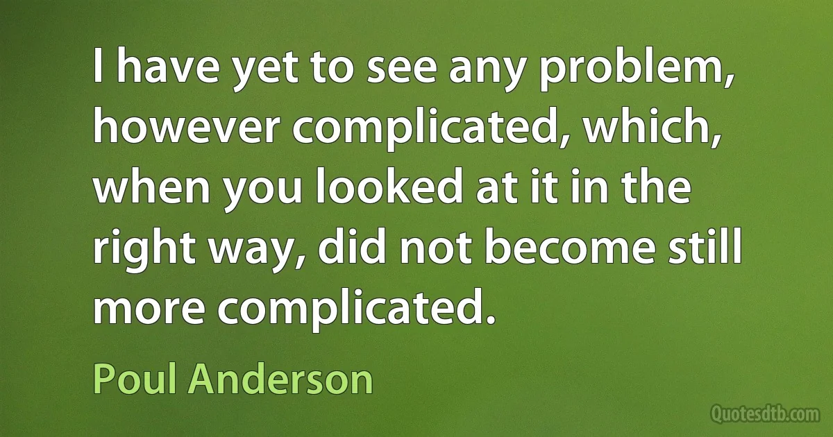 I have yet to see any problem, however complicated, which, when you looked at it in the right way, did not become still more complicated. (Poul Anderson)