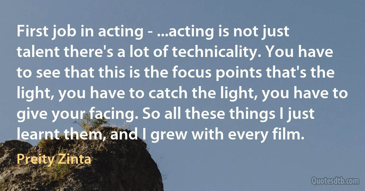 First job in acting - ...acting is not just talent there's a lot of technicality. You have to see that this is the focus points that's the light, you have to catch the light, you have to give your facing. So all these things I just learnt them, and I grew with every film. (Preity Zinta)