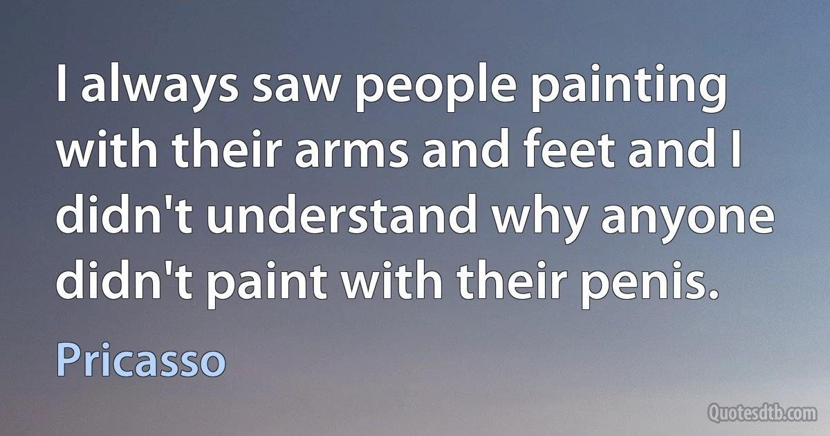 I always saw people painting with their arms and feet and I didn't understand why anyone didn't paint with their penis. (Pricasso)