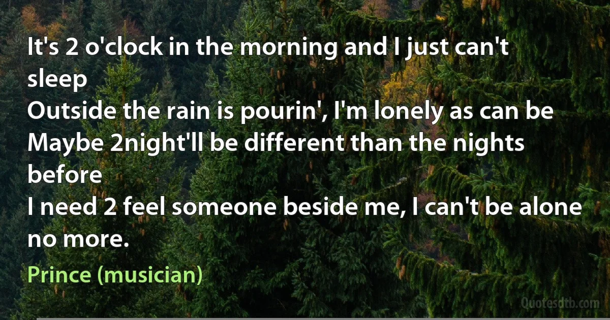 It's 2 o'clock in the morning and I just can't sleep
Outside the rain is pourin', I'm lonely as can be
Maybe 2night'll be different than the nights before
I need 2 feel someone beside me, I can't be alone no more. (Prince (musician))