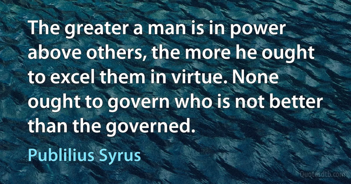 The greater a man is in power above others, the more he ought to excel them in virtue. None ought to govern who is not better than the governed. (Publilius Syrus)