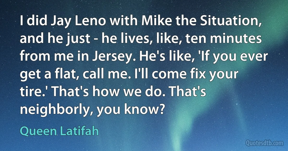 I did Jay Leno with Mike the Situation, and he just - he lives, like, ten minutes from me in Jersey. He's like, 'If you ever get a flat, call me. I'll come fix your tire.' That's how we do. That's neighborly, you know? (Queen Latifah)