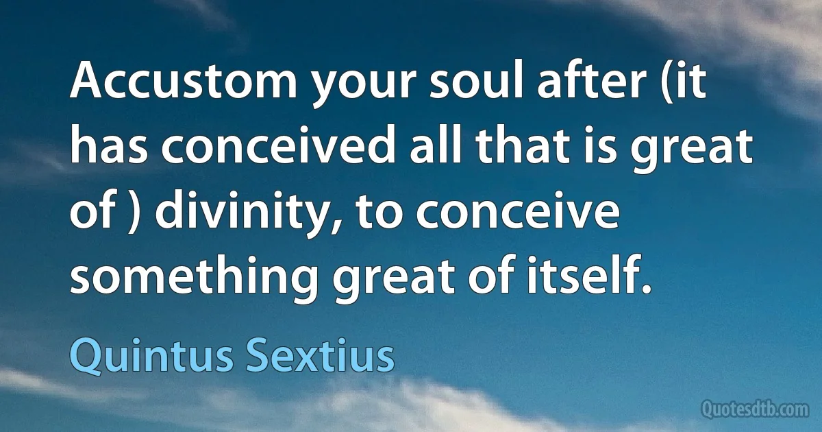 Accustom your soul after (it has conceived all that is great of ) divinity, to conceive something great of itself. (Quintus Sextius)