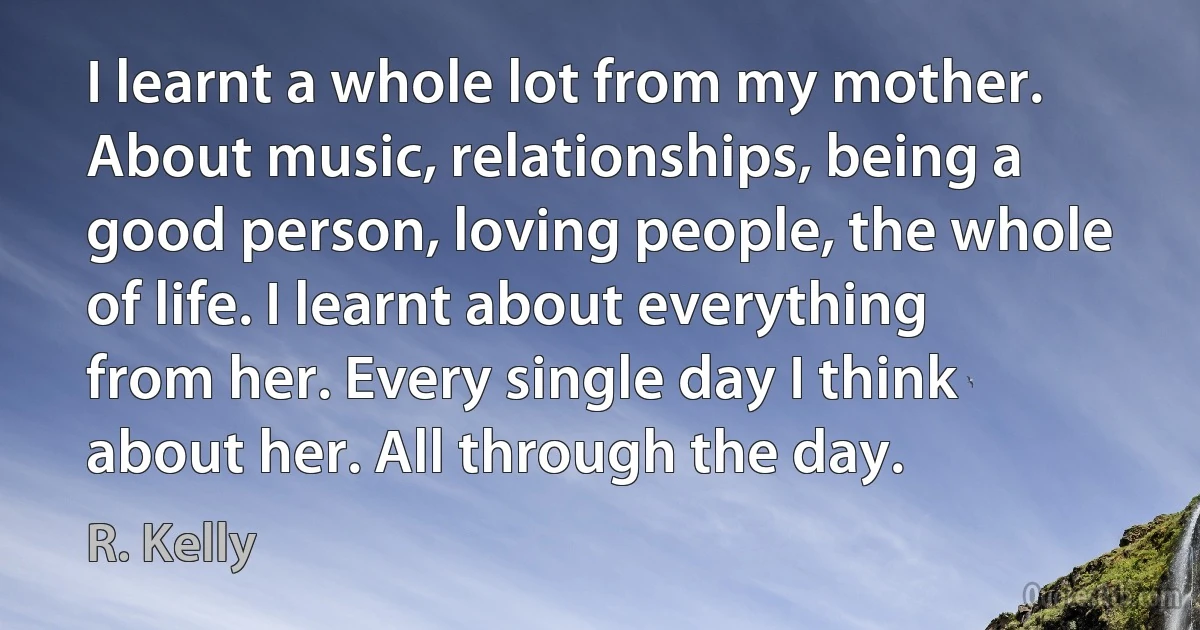 I learnt a whole lot from my mother. About music, relationships, being a good person, loving people, the whole of life. I learnt about everything from her. Every single day I think about her. All through the day. (R. Kelly)