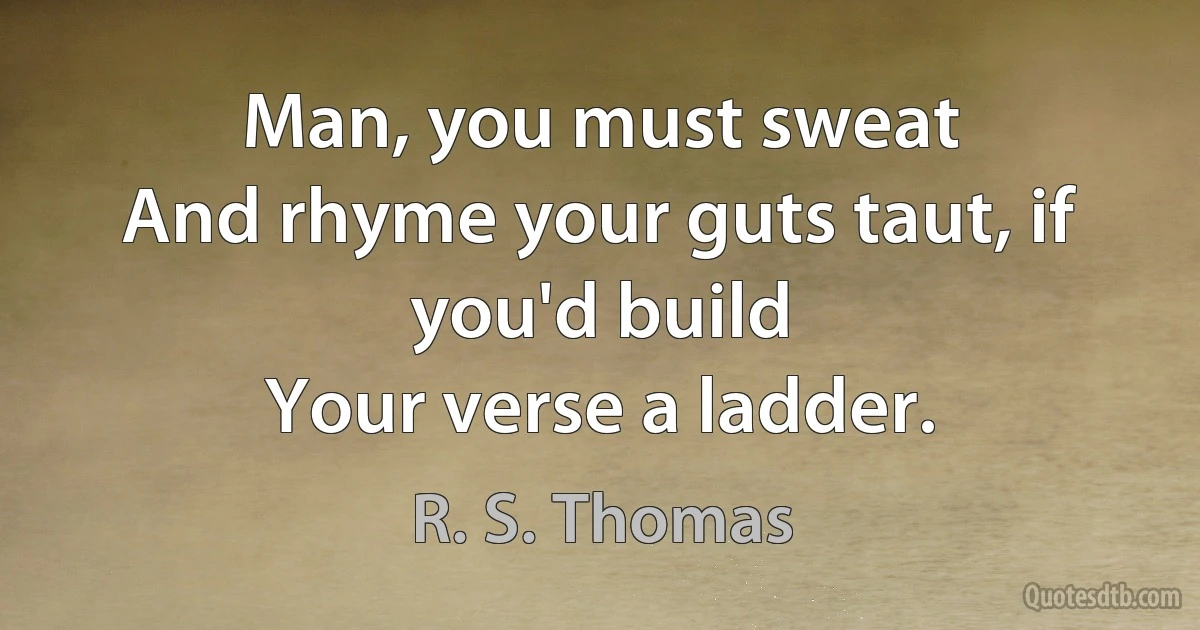 Man, you must sweat
And rhyme your guts taut, if you'd build
Your verse a ladder. (R. S. Thomas)