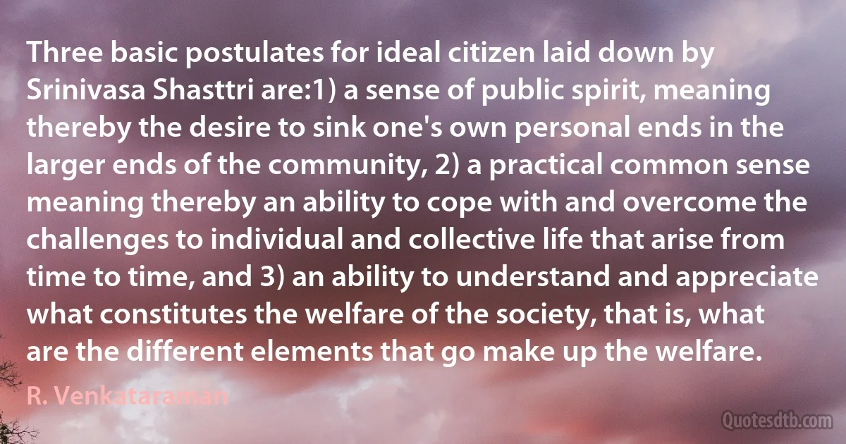 Three basic postulates for ideal citizen laid down by Srinivasa Shasttri are:1) a sense of public spirit, meaning thereby the desire to sink one's own personal ends in the larger ends of the community, 2) a practical common sense meaning thereby an ability to cope with and overcome the challenges to individual and collective life that arise from time to time, and 3) an ability to understand and appreciate what constitutes the welfare of the society, that is, what are the different elements that go make up the welfare. (R. Venkataraman)