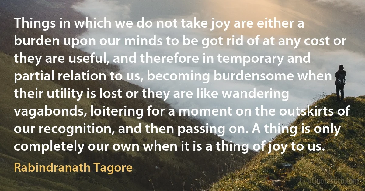 Things in which we do not take joy are either a burden upon our minds to be got rid of at any cost or they are useful, and therefore in temporary and partial relation to us, becoming burdensome when their utility is lost or they are like wandering vagabonds, loitering for a moment on the outskirts of our recognition, and then passing on. A thing is only completely our own when it is a thing of joy to us. (Rabindranath Tagore)