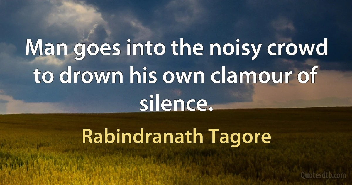 Man goes into the noisy crowd to drown his own clamour of silence. (Rabindranath Tagore)