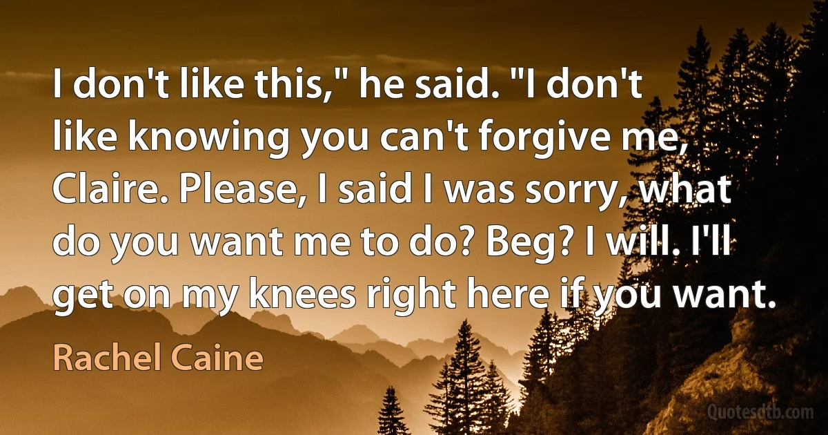 I don't like this," he said. "I don't like knowing you can't forgive me, Claire. Please, I said I was sorry, what do you want me to do? Beg? I will. I'll get on my knees right here if you want. (Rachel Caine)