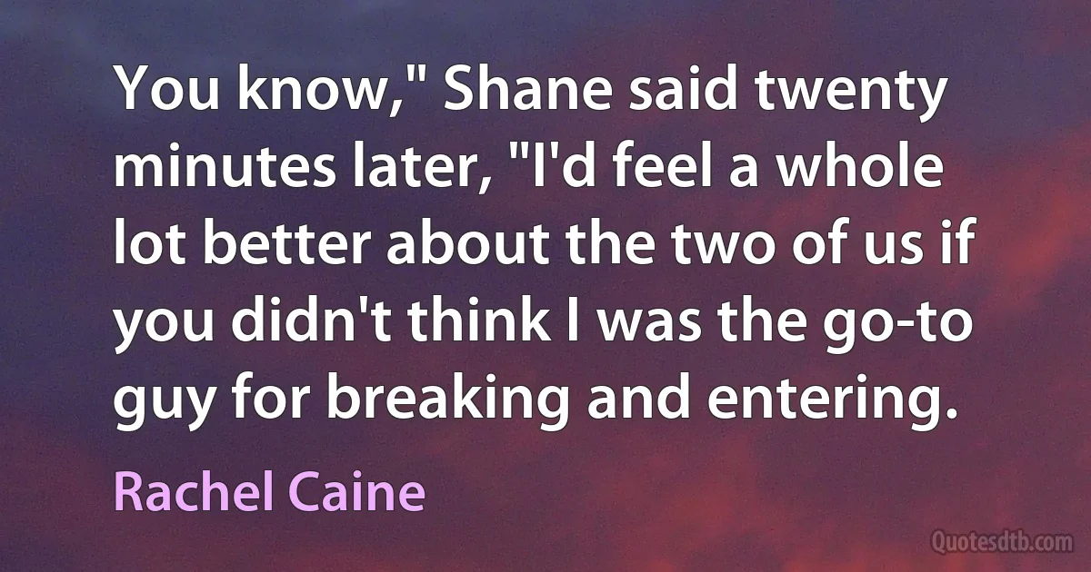 You know," Shane said twenty minutes later, "I'd feel a whole lot better about the two of us if you didn't think I was the go-to guy for breaking and entering. (Rachel Caine)