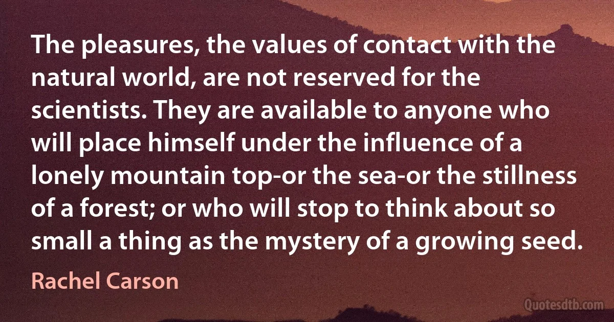 The pleasures, the values of contact with the natural world, are not reserved for the scientists. They are available to anyone who will place himself under the influence of a lonely mountain top-or the sea-or the stillness of a forest; or who will stop to think about so small a thing as the mystery of a growing seed. (Rachel Carson)