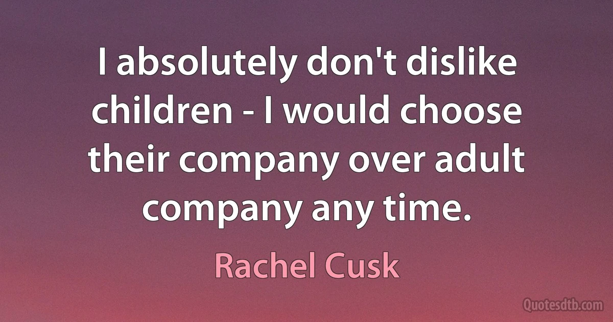 I absolutely don't dislike children - I would choose their company over adult company any time. (Rachel Cusk)