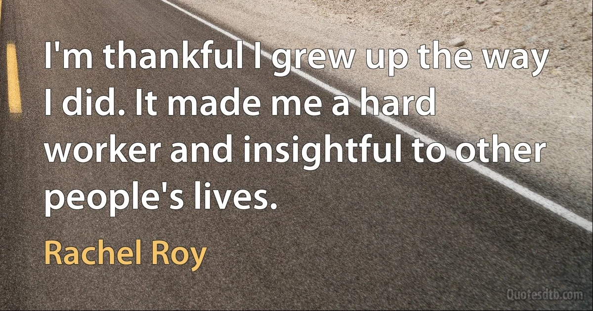 I'm thankful I grew up the way I did. It made me a hard worker and insightful to other people's lives. (Rachel Roy)